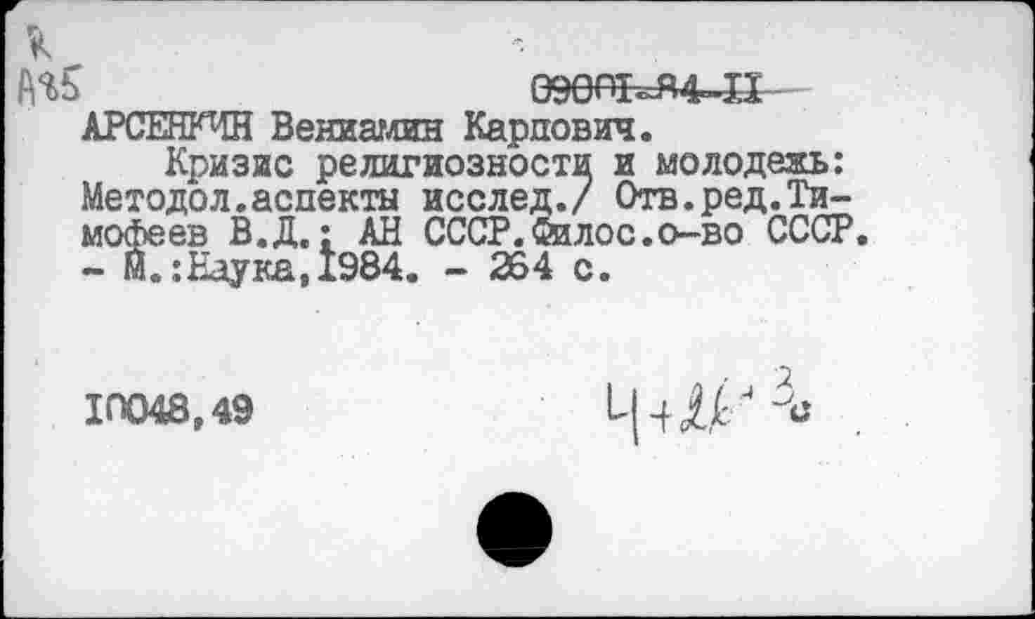 ﻿№5	09№^4~Д
АРСЕНКЧН Вениамин Карпович.
Кризис религиозности и молодежь: Методол.аспекты исслед./ Отв.ред.Тимофеев В.Д.: АН СССР.йалос.о-во СССР.
- м.:Наука,1984. - 264 с.
10048,49
Ш 3С